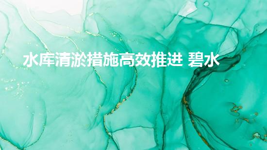 水库清淤措施高效推进 碧水长流惠民生